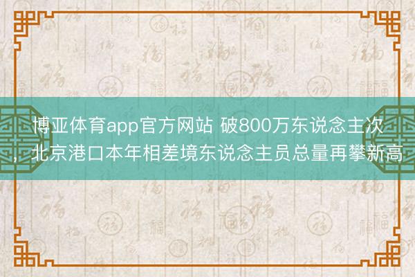 博亚体育app官方网站 破800万东说念主次，北京港口本年相差境东说念主员总量再攀新高
