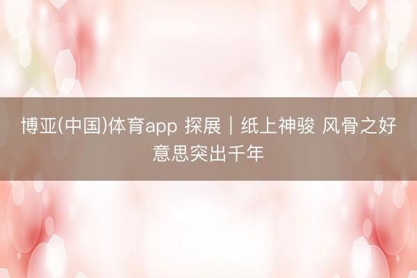博亚(中国)体育app 探展｜纸上神骏 风骨之好意思突出千年