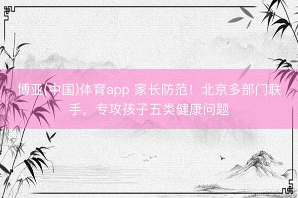 博亚(中国)体育app 家长防范！北京多部门联手，专攻孩子五类健康问题