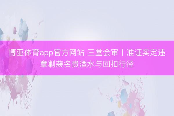 博亚体育app官方网站 三堂会审丨准证实定违章剿袭名贵酒水与回扣行径