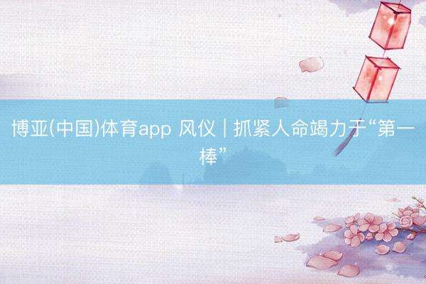 博亚(中国)体育app 风仪 | 抓紧人命竭力于“第一棒”