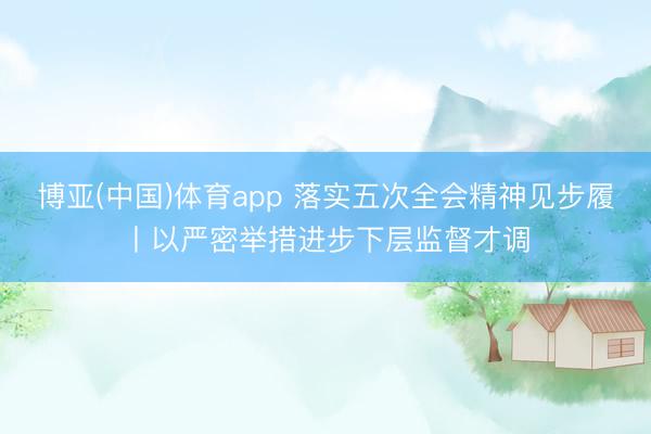 博亚(中国)体育app 落实五次全会精神见步履丨以严密举措进步下层监督才调
