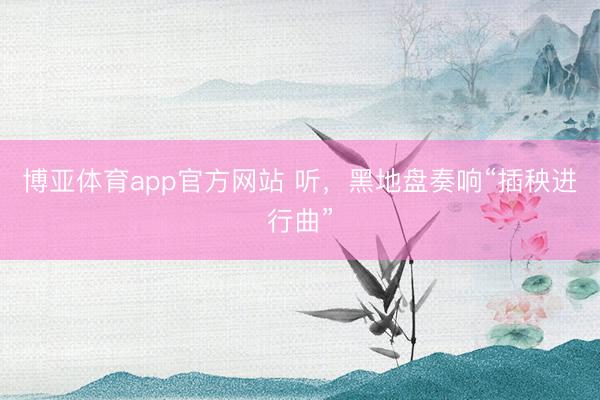 博亚体育app官方网站 听，黑地盘奏响“插秧进行曲”
