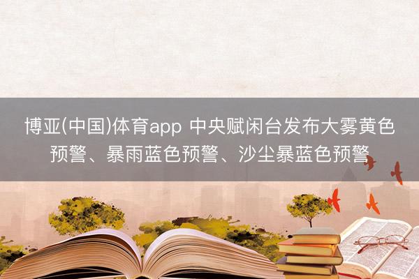 博亚(中国)体育app 中央赋闲台发布大雾黄色预警、暴雨蓝色预警、沙尘暴蓝色预警