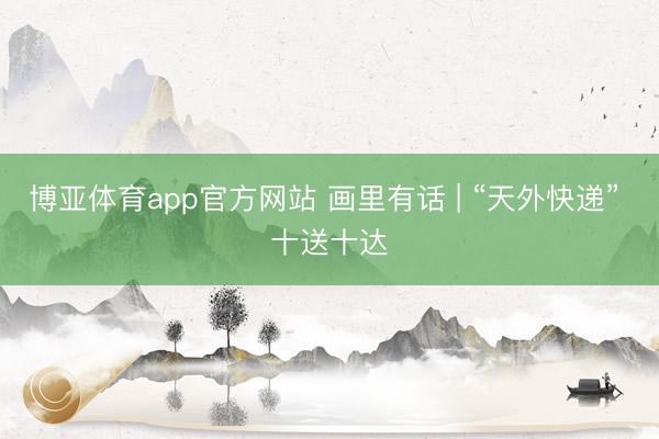 博亚体育app官方网站 画里有话 | “天外快递” 十送十达