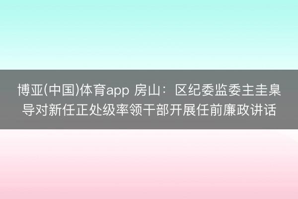 博亚(中国)体育app 房山：区纪委监委主圭臬导对新任正处级率领干部开展任前廉政讲话