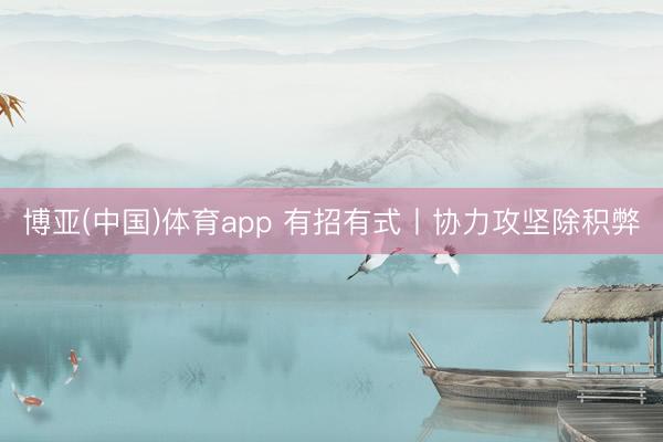 博亚(中国)体育app 有招有式丨协力攻坚除积弊