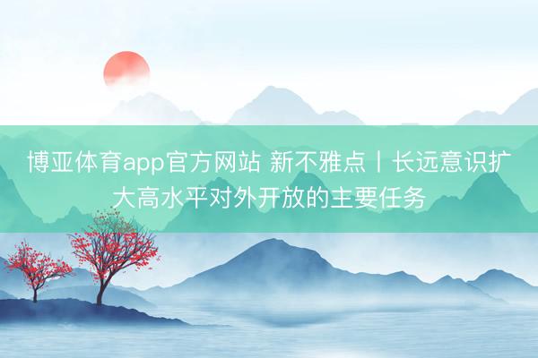 博亚体育app官方网站 新不雅点丨长远意识扩大高水平对外开放的主要任务