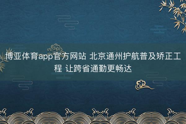 博亚体育app官方网站 北京通州护航普及矫正工程 让跨省通勤更畅达