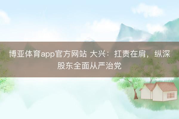 博亚体育app官方网站 大兴：扛责在肩，纵深股东全面从严治党