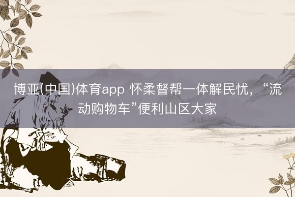 博亚(中国)体育app 怀柔督帮一体解民忧，“流动购物车”便利山区大家