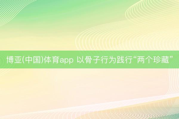 博亚(中国)体育app 以骨子行为践行“两个珍藏”