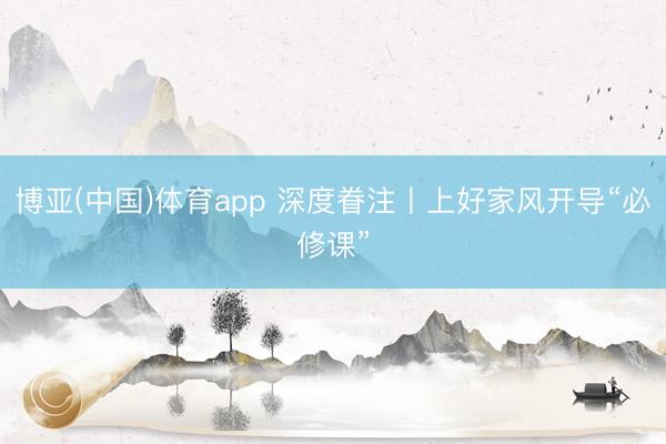 博亚(中国)体育app 深度眷注丨上好家风开导“必修课”