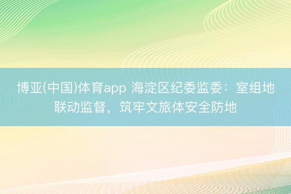 博亚(中国)体育app 海淀区纪委监委:室组地联动监督,筑牢文旅体安全防地