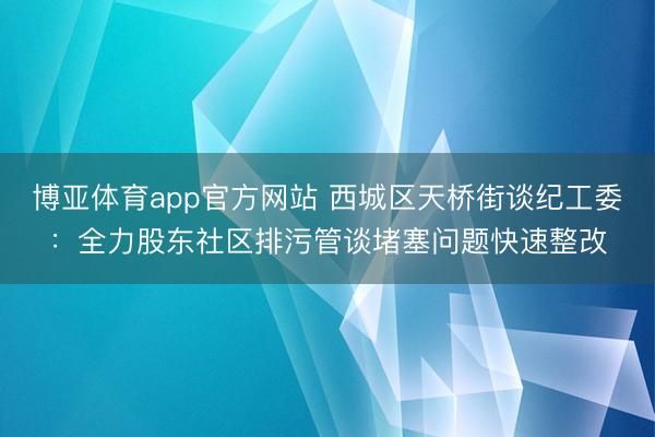 博亚体育app官方网站 西城区天桥街谈纪工委：全力股东社区排污管谈堵塞问题快速整改