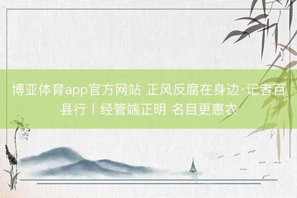 博亚体育app官方网站 正风反腐在身边·记者百县行丨经管端正明 名目更惠农