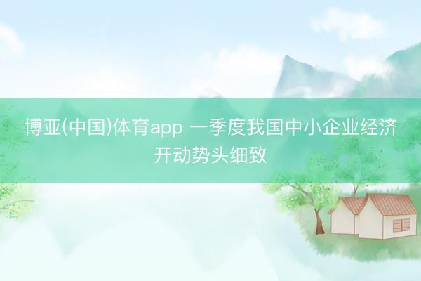 博亚(中国)体育app 一季度我国中小企业经济开动势头细致