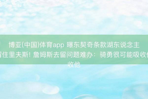 博亚(中国)体育app 曝东契奇条款湖东说念主留住里夫斯! 詹姆斯去留问题难办：骑勇很可能吸收他