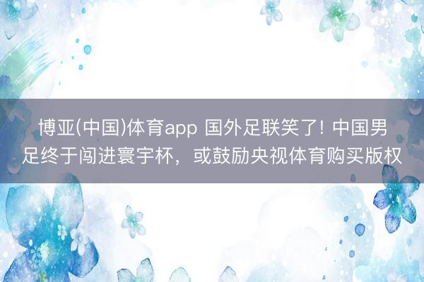 博亚(中国)体育app 国外足联笑了! 中国男足终于闯进寰宇杯，或鼓励央视体育购买版权