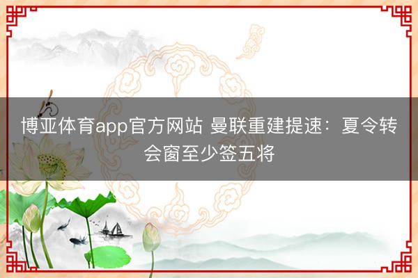 博亚体育app官方网站 曼联重建提速：夏令转会窗至少签五将