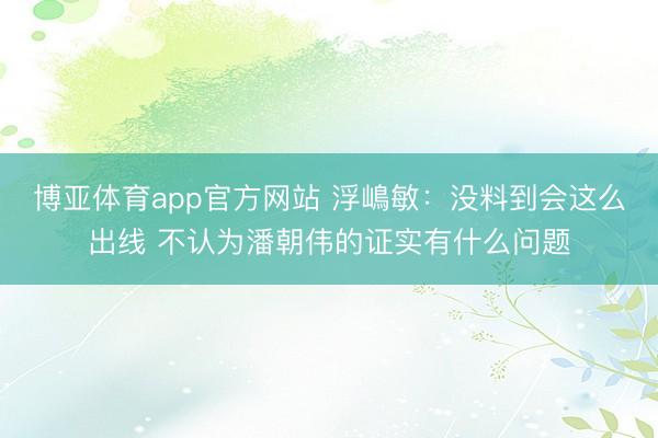 博亚体育app官方网站 浮嶋敏：没料到会这么出线 不认为潘朝伟的证实有什么问题