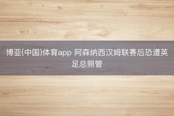 博亚(中国)体育app 阿森纳西汉姆联赛后恐遭英足总照管