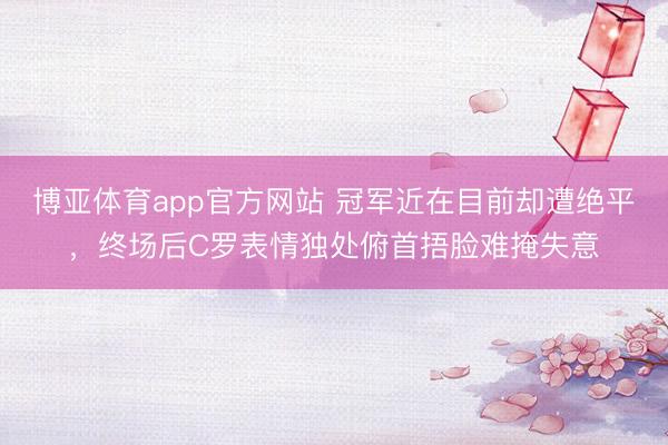 博亚体育app官方网站 冠军近在目前却遭绝平，终场后C罗表情独处俯首捂脸难掩失意