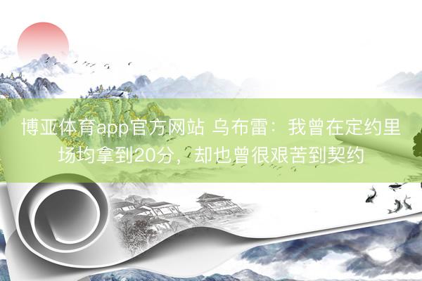 博亚体育app官方网站 乌布雷：我曾在定约里场均拿到20分，却也曾很艰苦到契约