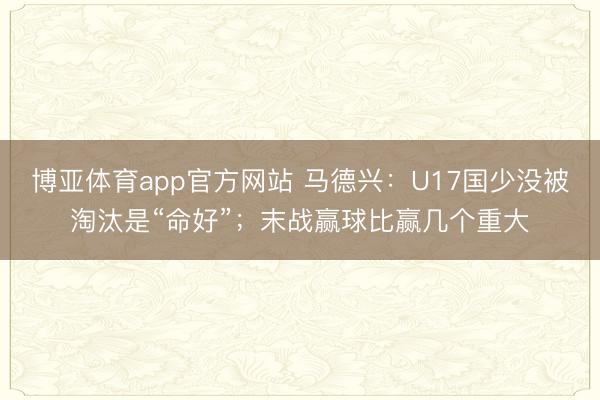 博亚体育app官方网站 马德兴：U17国少没被淘汰是“命好”；末战赢球比赢几个重大