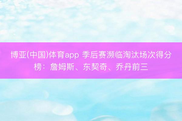 博亚(中国)体育app 季后赛濒临淘汰场次得分榜：詹姆斯、东契奇、乔丹前三