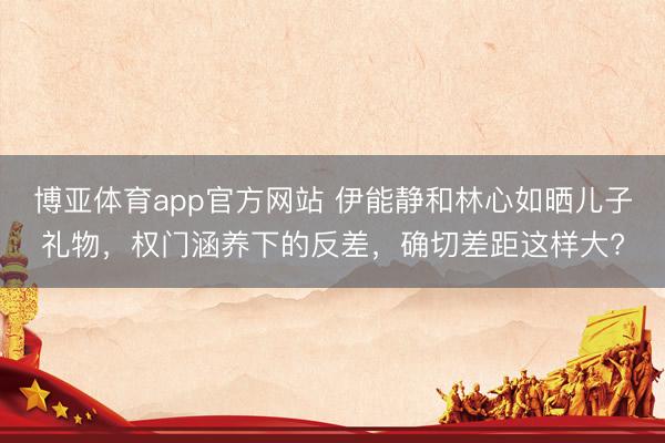 博亚体育app官方网站 伊能静和林心如晒儿子礼物，权门涵养下的反差，确切差距这样大?