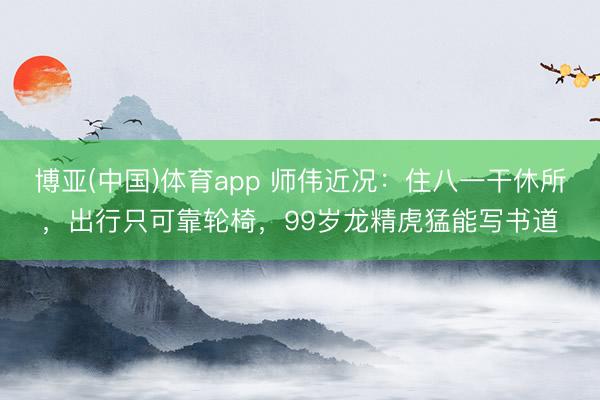 博亚(中国)体育app 师伟近况：住八一干休所，出行只可靠轮椅，99岁龙精虎猛能写书道