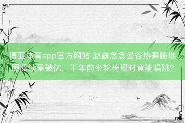 博亚体育app官方网站 赵露念念曼谷热舞跪地照阅读量破亿，半年前坐轮椅现时竟能唱跳?