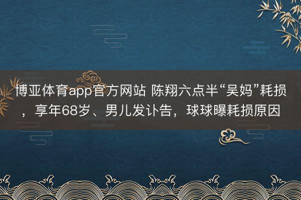 博亚体育app官方网站 陈翔六点半“吴妈”耗损，享年68岁、男儿发讣告，球球曝耗损原因