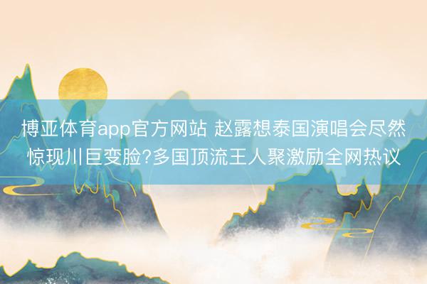 博亚体育app官方网站 赵露想泰国演唱会尽然惊现川巨变脸?多国顶流王人聚激励全网热议