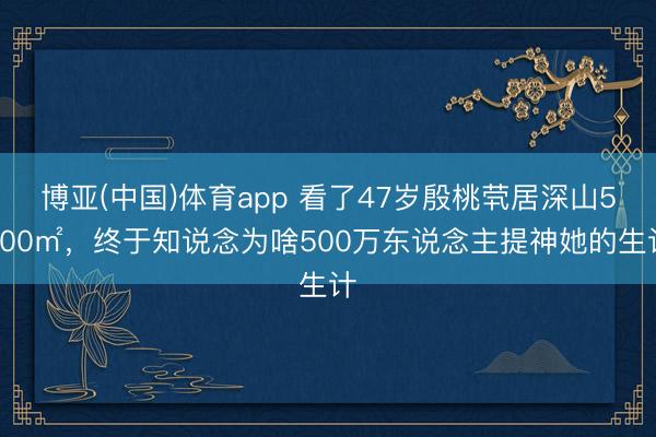 博亚(中国)体育app 看了47岁殷桃茕居深山5000㎡，终于知说念为啥500万东说念主提神她的生计