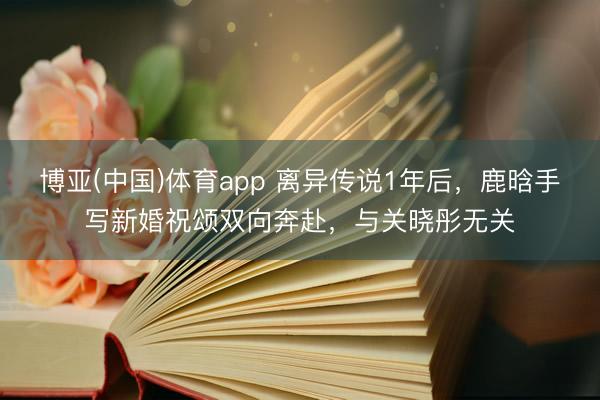 博亚(中国)体育app 离异传说1年后，鹿晗手写新婚祝颂双向奔赴，与关晓彤无关