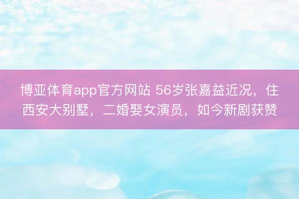 博亚体育app官方网站 56岁张嘉益近况，住西安大别墅，二婚娶女演员，如今新剧获赞