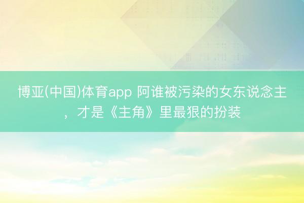 博亚(中国)体育app 阿谁被污染的女东说念主，才是《主角》里最狠的扮装