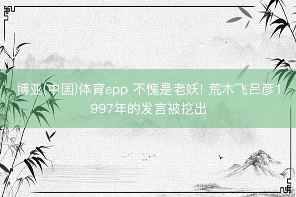 博亚(中国)体育app 不愧是老妖! 荒木飞吕彦1997年的发言被挖出