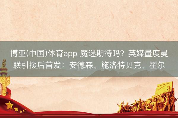 博亚(中国)体育app 魔迷期待吗？英媒量度曼联引援后首发：安德森、施洛特贝克、霍尔