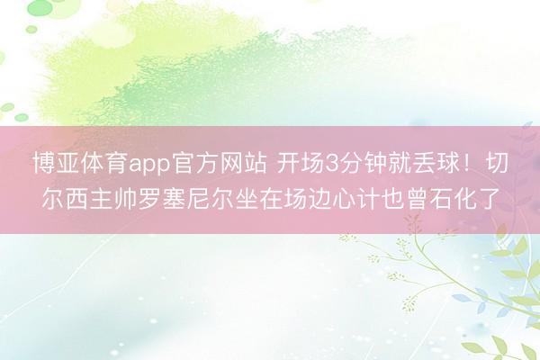 博亚体育app官方网站 开场3分钟就丢球！切尔西主帅罗塞尼尔坐在场边心计也曾石化了