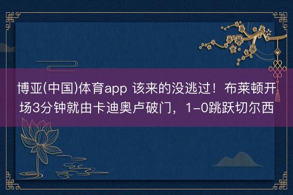 博亚(中国)体育app 该来的没逃过！布莱顿开场3分钟就由卡迪奥卢破门，1-0跳跃切尔西