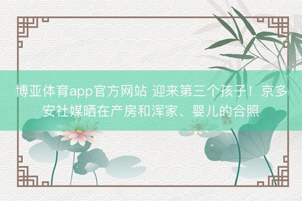 博亚体育app官方网站 迎来第三个孩子！京多安社媒晒在产房和浑家、婴儿的合照