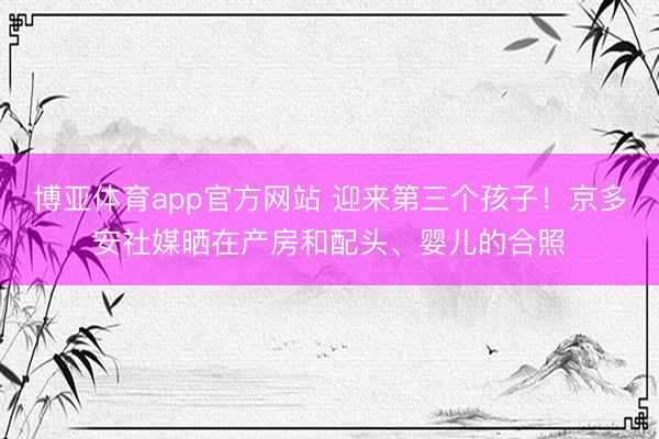 博亚体育app官方网站 迎来第三个孩子！京多安社媒晒在产房和配头、婴儿的合照