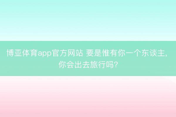 博亚体育app官方网站 要是惟有你一个东谈主， 你会出去旅行吗?