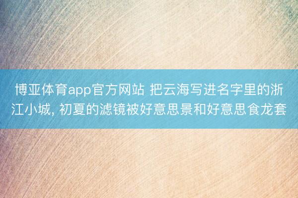 博亚体育app官方网站 把云海写进名字里的浙江小城， 初夏的滤镜被好意思景和好意思食龙套