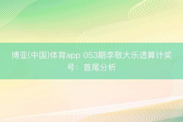 博亚(中国)体育app 053期李敬大乐透算计奖号：首尾分析