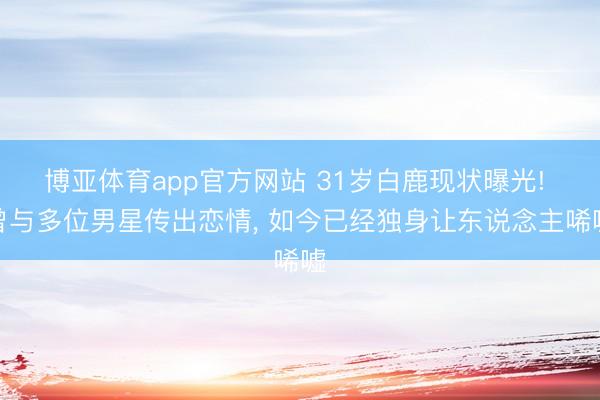 博亚体育app官方网站 31岁白鹿现状曝光! 曾与多位男星传出恋情， 如今已经独身让东说念主唏嘘