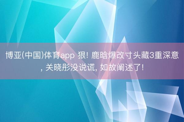 博亚(中国)体育app 狠! 鹿晗爆改寸头藏3重深意， 关晓彤没说谎， 如故阐述了!